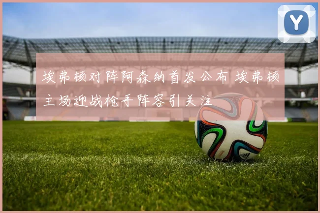 埃弗顿对阵阿森纳首发公布 埃弗顿主场迎战枪手阵容引关注