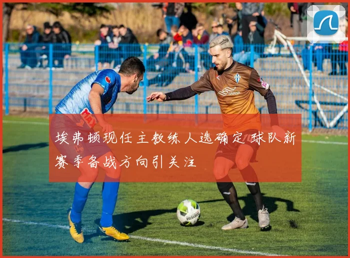 埃弗顿现任主教练人选确定 球队新赛季备战方向引关注