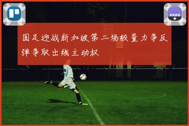 国足迎战新加坡第二场较量力争反弹争取出线主动权