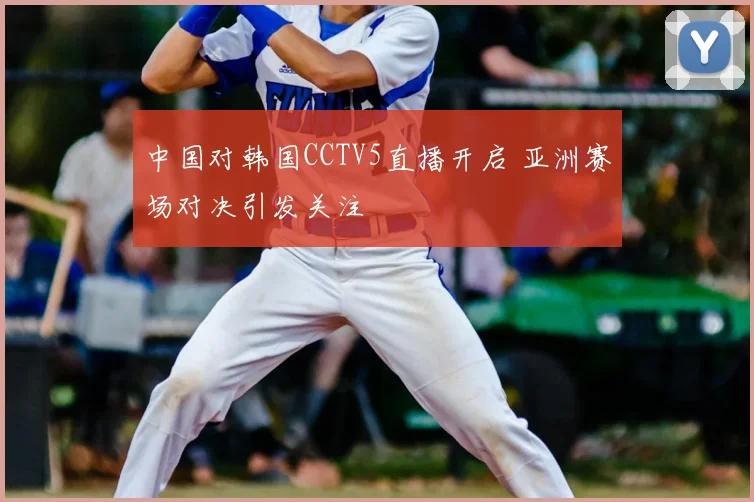 中国对韩国CCTV5直播开启 亚洲赛场对决引发关注