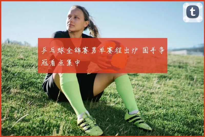 乒乓球全锦赛男单赛程出炉 国手争冠看点集中