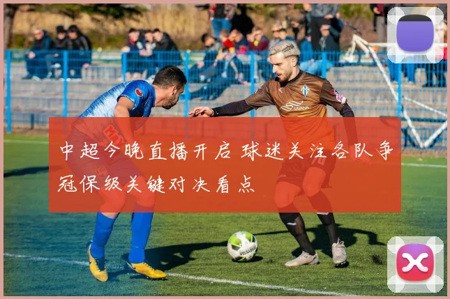 中超今晚直播开启 球迷关注各队争冠保级关键对决看点