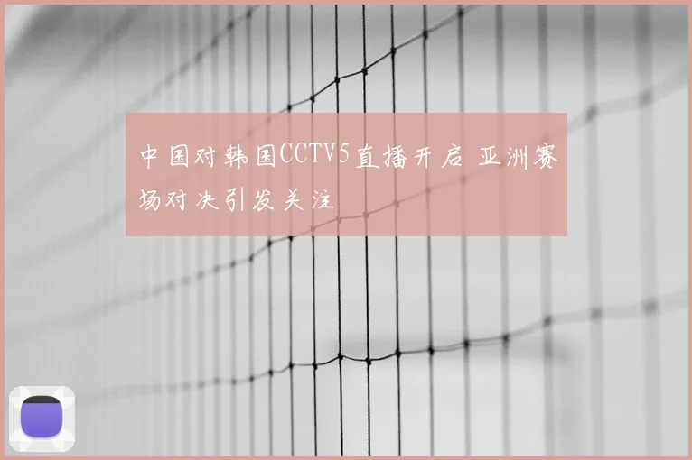 中国对韩国CCTV5直播开启 亚洲赛场对决引发关注