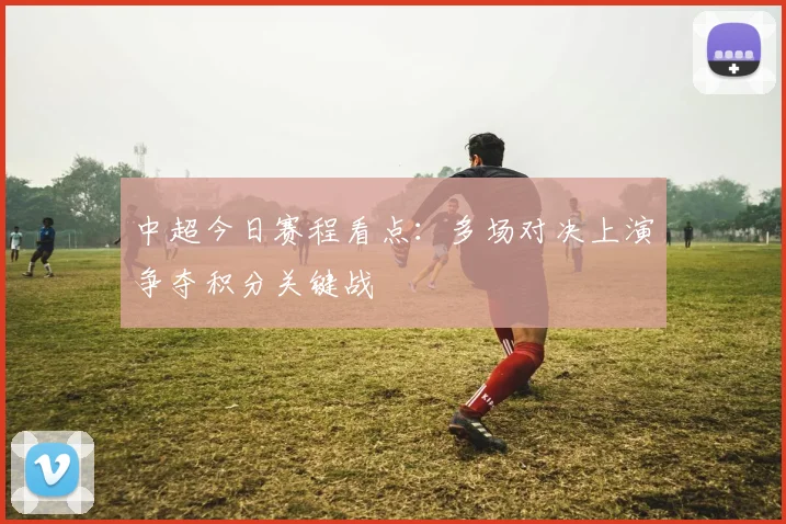 中超今日赛程看点：多场对决上演争夺积分关键战