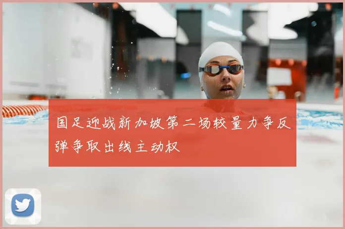 国足迎战新加坡第二场较量力争反弹争取出线主动权