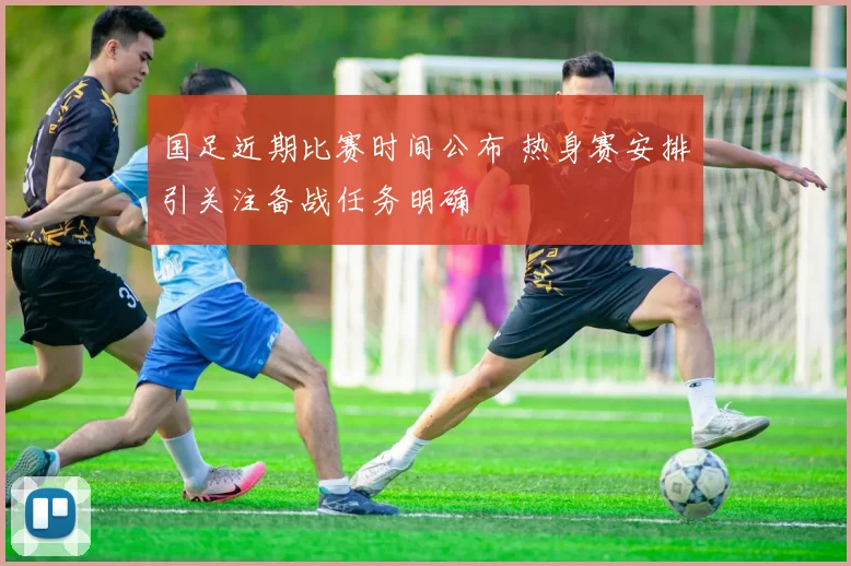 国足近期比赛时间公布 热身赛安排引关注备战任务明确